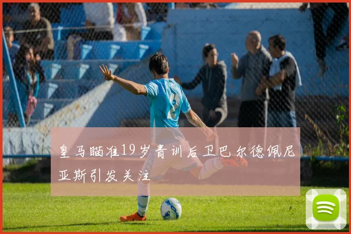 皇马瞄准19岁青训后卫巴尔德佩尼亚斯引发关注