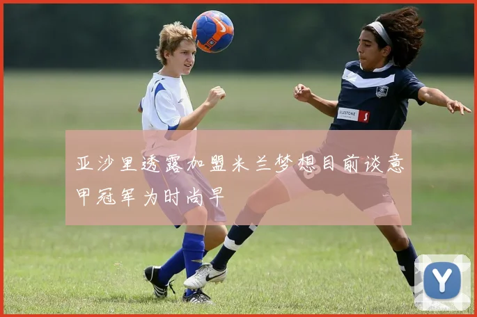亚沙里透露加盟米兰梦想目前谈意甲冠军为时尚早