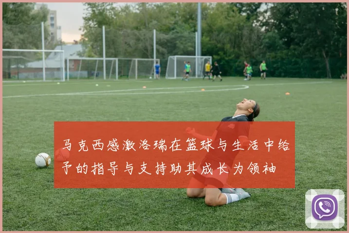 马克西感激洛瑞在篮球与生活中给予的指导与支持助其成长为领袖