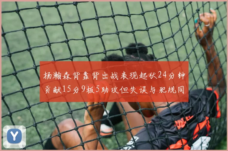 杨瀚森背靠背出战表现起伏24分钟贡献15分9板5助攻但失误与犯规同样引人关注