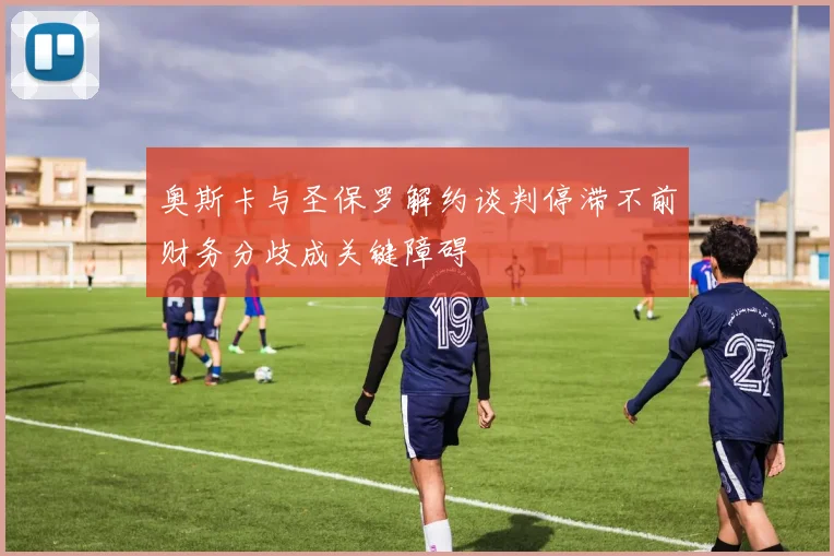 奥斯卡与圣保罗解约谈判停滞不前财务分歧成关键障碍