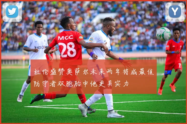 杜伦盛赞奥萨尔未来两年将成最佳防守者双胞胎中他更具实力