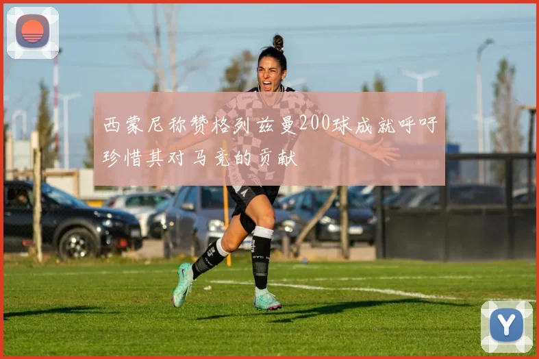 西蒙尼称赞格列兹曼200球成就呼吁珍惜其对马竞的贡献