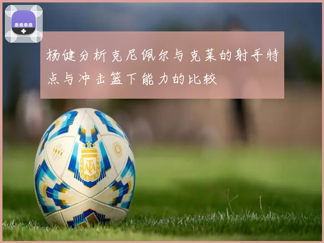 杨健分析克尼佩尔与克莱的射手特点与冲击篮下能力的比较