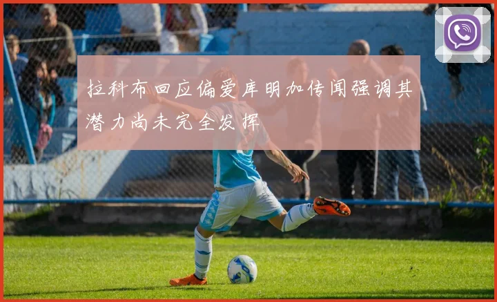 拉科布回应偏爱库明加传闻强调其潜力尚未完全发挥