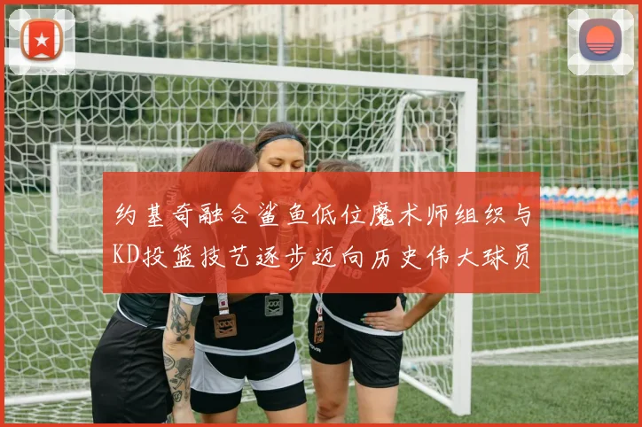 约基奇融合鲨鱼低位魔术师组织与KD投篮技艺逐步迈向历史伟大球员之路