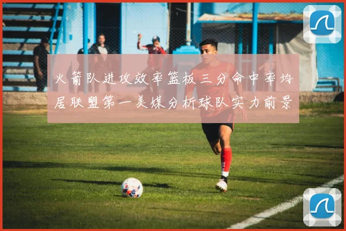 火箭队进攻效率篮板三分命中率均居联盟第一美媒分析球队实力前景