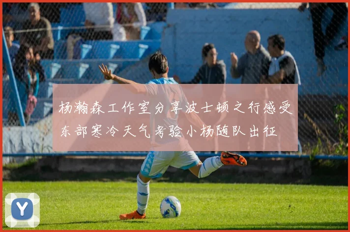 杨瀚森工作室分享波士顿之行感受东部寒冷天气考验小杨随队出征