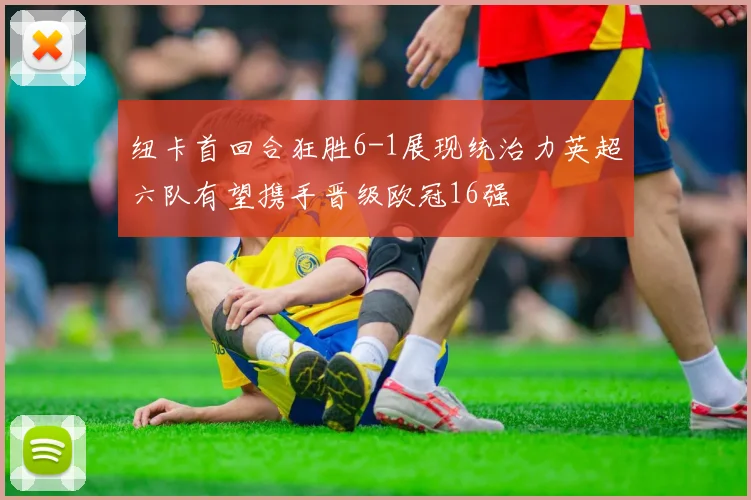 纽卡首回合狂胜6-1展现统治力英超六队有望携手晋级欧冠16强