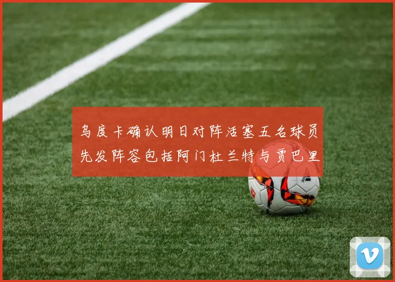 乌度卡确认明日对阵活塞五名球员先发阵容包括阿门杜兰特与贾巴里申京亚当斯