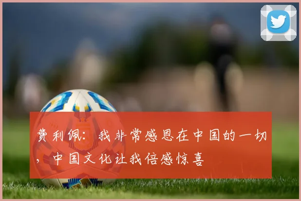 费利佩：我非常感恩在中国的一切，中国文化让我倍感惊喜
