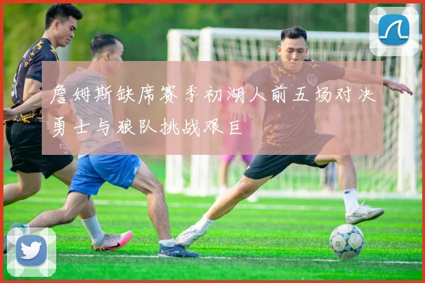 詹姆斯缺席赛季初湖人前五场对决勇士与狼队挑战艰巨