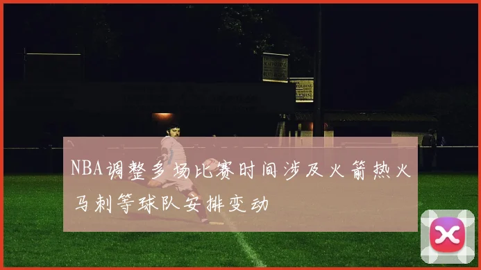 NBA调整多场比赛时间涉及火箭热火马刺等球队安排变动