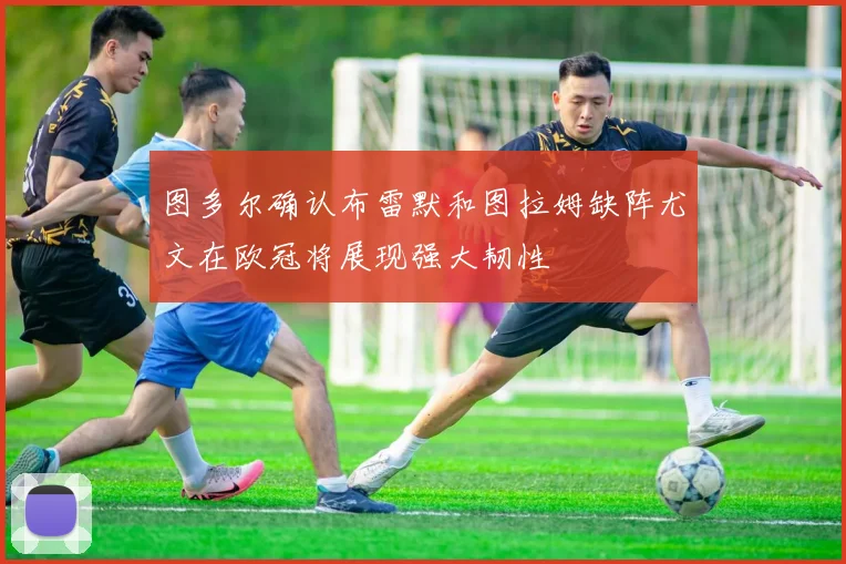 图多尔确认布雷默和图拉姆缺阵尤文在欧冠将展现强大韧性