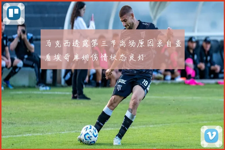 马克西透露第三节离场原因亲自查看埃奇库姆伤情状态良好