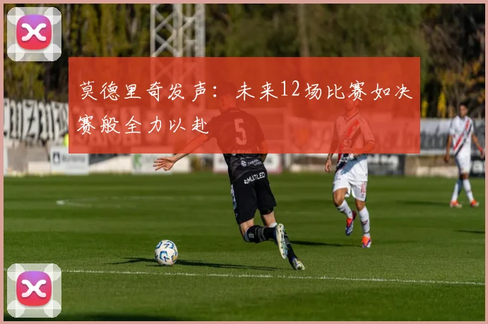 莫德里奇发声：未来12场比赛如决赛般全力以赴