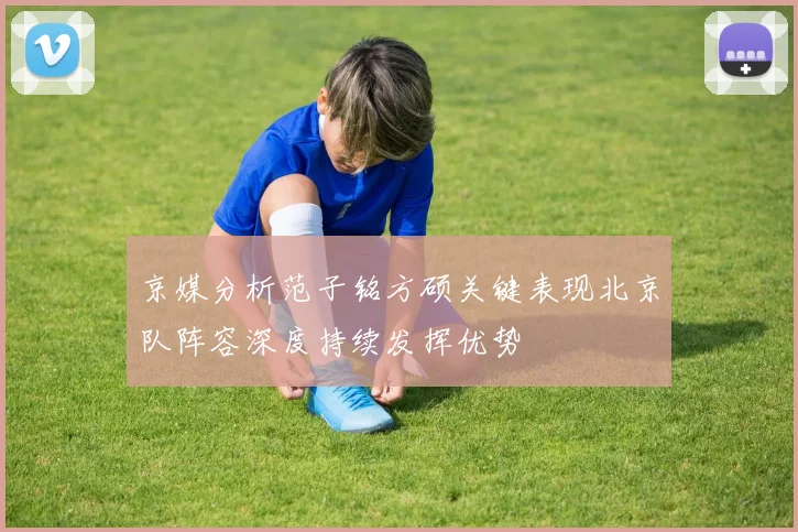 京媒分析范子铭方硕关键表现北京队阵容深度持续发挥优势