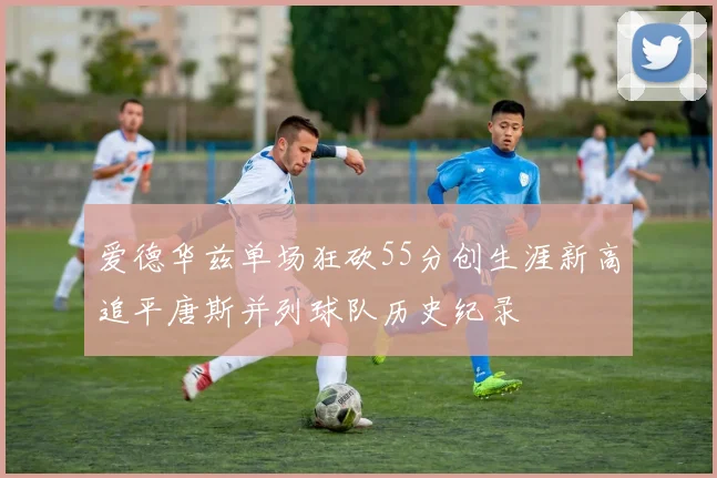 爱德华兹单场狂砍55分创生涯新高追平唐斯并列球队历史纪录