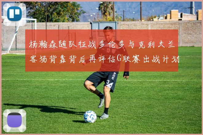 杨瀚森随队征战多伦多与克利夫兰客场背靠背后再评估G联赛出战计划