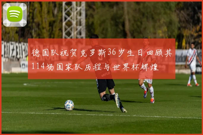 德国队祝贺克罗斯36岁生日回顾其114场国家队历程与世界杯辉煌