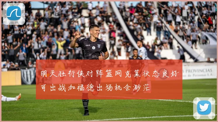 明天独行侠对阵篮网克莱状态良好可出战加福德出场机会渺茫