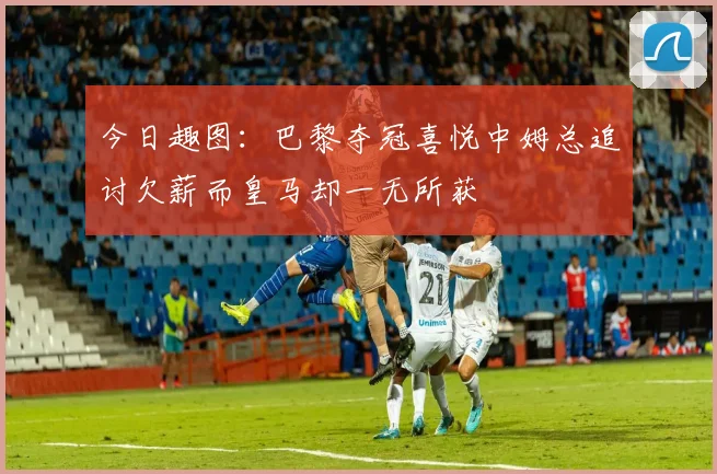 今日趣图：巴黎夺冠喜悦中姆总追讨欠薪而皇马却一无所获