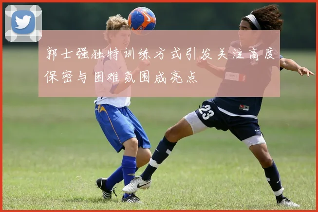 郭士强独特训练方式引发关注高度保密与困难氛围成亮点