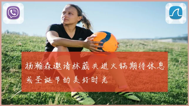 杨瀚森邀请林葳共进火锅期待休息或圣诞节的美好时光
