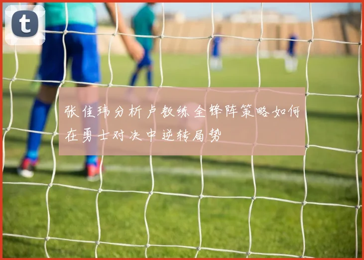 张佳玮分析卢教练全锋阵策略如何在勇士对决中逆转局势