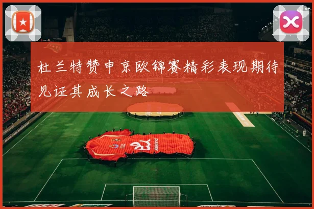 杜兰特赞申京欧锦赛精彩表现期待见证其成长之路