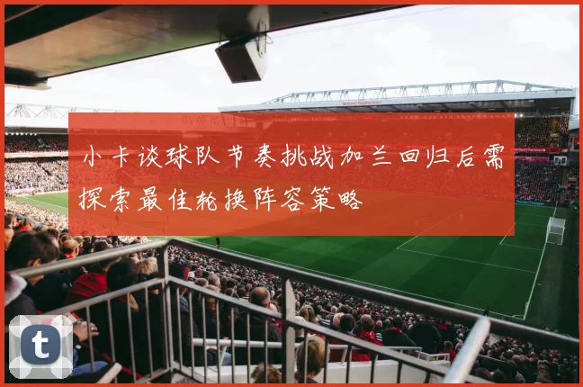 小卡谈球队节奏挑战加兰回归后需探索最佳轮换阵容策略