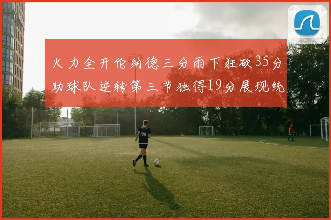 火力全开伦纳德三分雨下狂砍35分助球队逆转第三节独得19分展现统治力