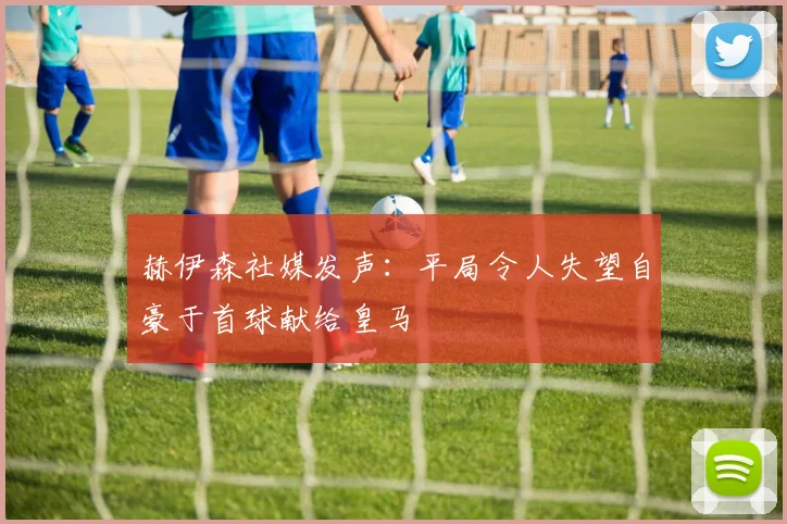 赫伊森社媒发声：平局令人失望自豪于首球献给皇马