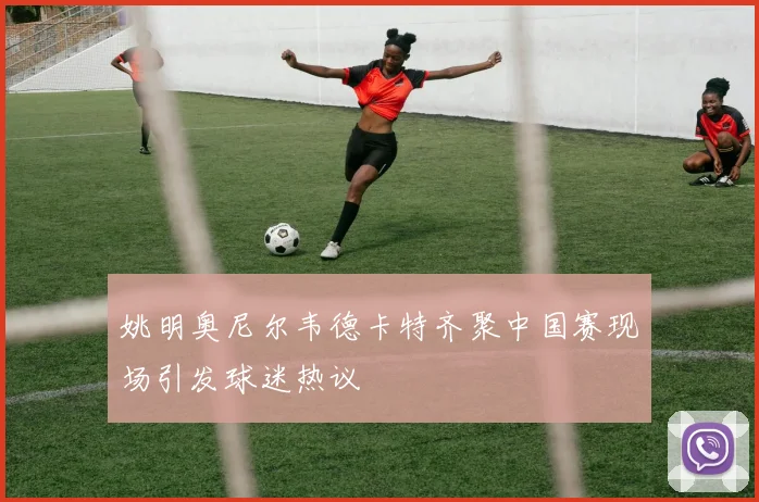 姚明奥尼尔韦德卡特齐聚中国赛现场引发球迷热议