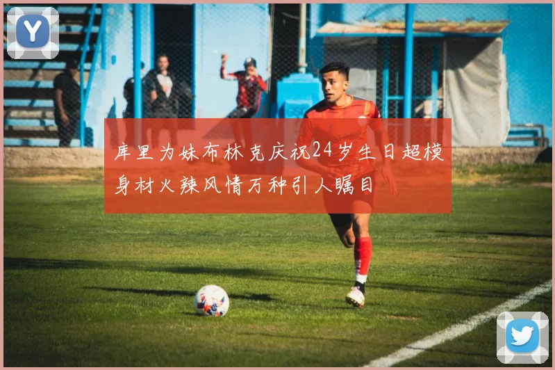 库里为妹布林克庆祝24岁生日超模身材火辣风情万种引人瞩目