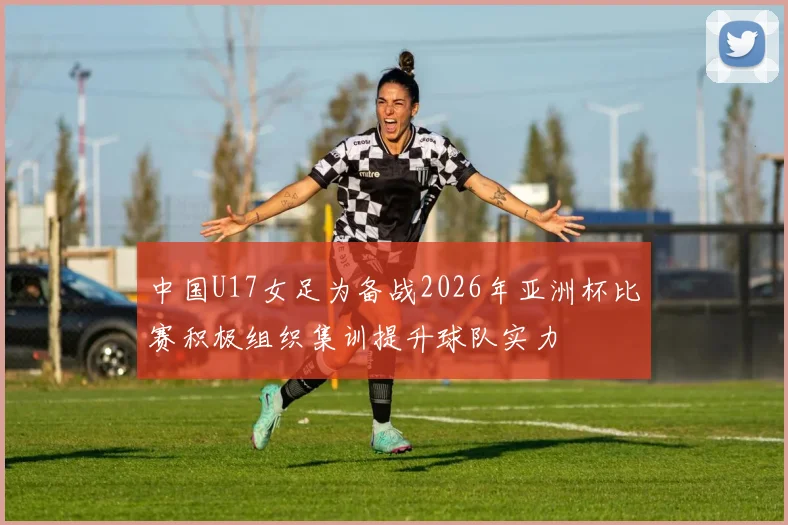 中国U17女足为备战2026年亚洲杯比赛积极组织集训提升球队实力