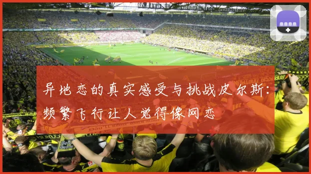 异地恋的真实感受与挑战皮尔斯：频繁飞行让人觉得像网恋