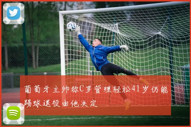 葡萄牙主帅称C罗管理轻松41岁仍能踢球退役由他决定