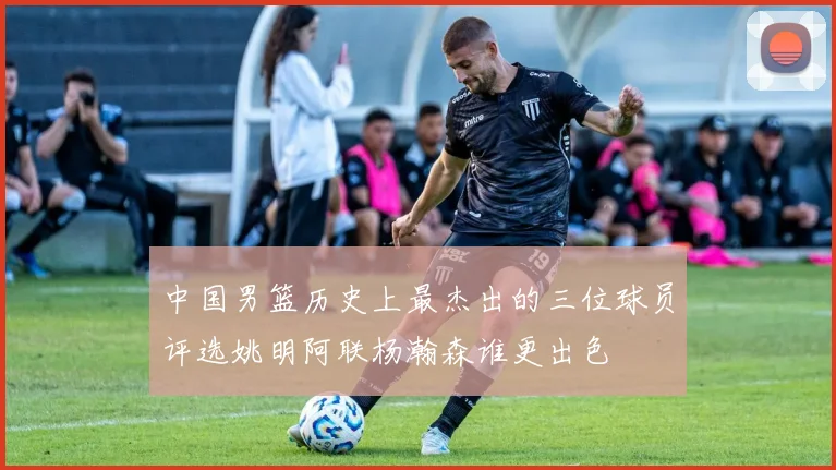 中国男篮历史上最杰出的三位球员评选姚明阿联杨瀚森谁更出色