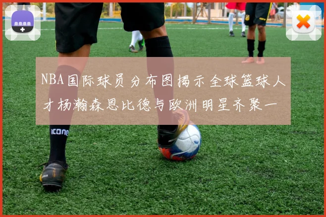 NBA国际球员分布图揭示全球篮球人才杨瀚森恩比德与欧洲明星齐聚一堂