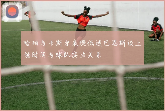 哈珀与卡斯尔表现低迷巴恩斯谈上场时间与球队实力关系